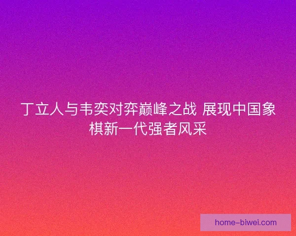 丁立人与韦奕对弈巅峰之战 展现中国象棋新一代强者风采
