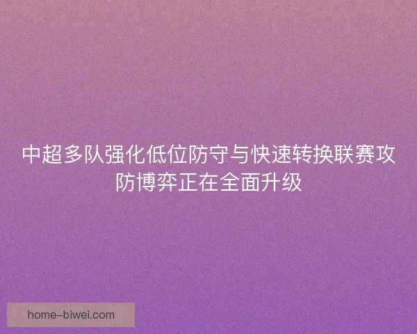 中超多队强化低位防守与快速转换联赛攻防博弈正在全面升级