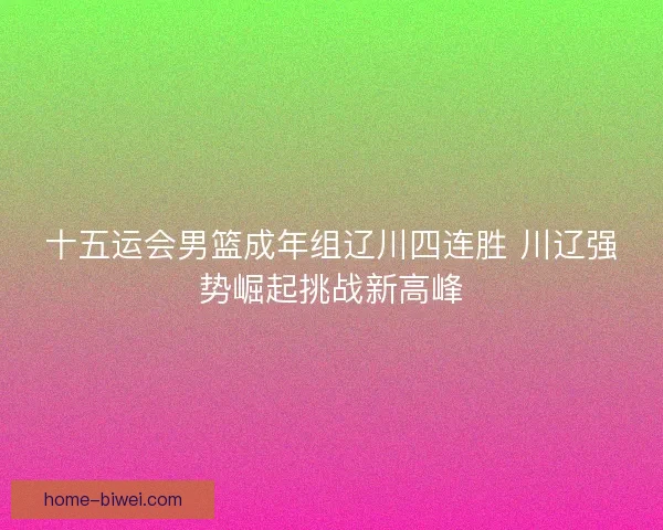 十五运会男篮成年组辽川四连胜 川辽强势崛起挑战新高峰